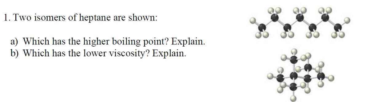 1. Two isomers of heptane are shown:
a) Which has the higher boiling point? Explain.
b) Which has the lower viscosity? Explain.
