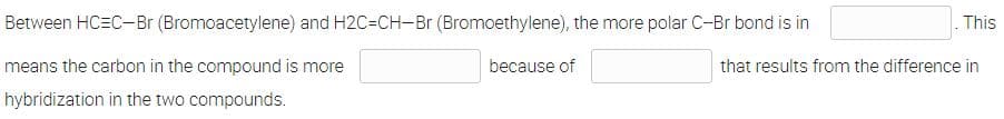 Between HC=C-Br (Bromoacetylene) and H2C=CH-Br (Bromoethylene), the more polar C-Br bond is in
This
means the carbon in the compound is more
because of
that results from the difference in
hybridization in the two compounds.
