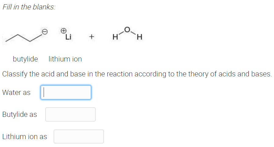 Fill in the blanks:
Li
H
H.
butylide
lithium ion
Classify the acid and base in the reaction according to the theory of acids and bases.
Water as
Butylide as
Lithium ion as
エ
+
