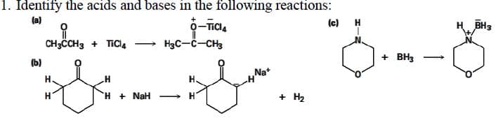 1. Identify the acids and bases in the following reactions:
(c)
(a)
H
BH3
CH3ČCH3 + TICI4
→ H3C-C-CH3
+ BH3
(b)
Nat
H.
H
H + NaH
+ H2
