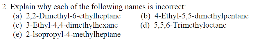 2. Explain why each of the following names is incorrect:
(a) 2,2-Dimethyl-6-ethylheptane
(c) 3-Ethyl-4,4-dimethylhexane
(e) 2-lsopropyl-4-methylheptane
(b) 4-Ethyl-5,5-dimethylpentane
(d) 5,5,6-Trimethyloctane
