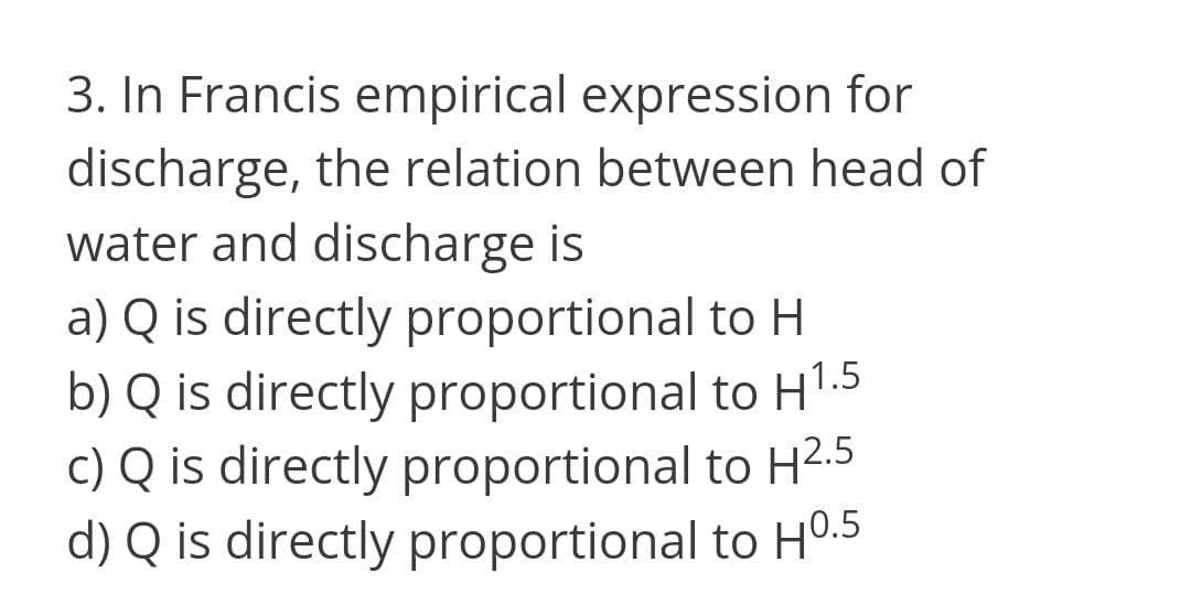 3. In Francis empirical expression for
discharge, the relation between head of
water and discharge is
a) Q is directly proportional to H
b) Q is directly proportional to H1.5
c) Q is directly proportional to H2.5
d) Q is directly proportional to H0.5
