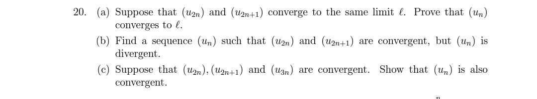 20. (a) Suppose that (u2n) and (u2n+1) converge to the same limit l. Prove that (un)
converges to l.
(b) Find a sequence (un) such that (un) and (un+1) are convergent, but (Un) is
divergent.
(c) Suppose that (u2n), (U2n+1) and (u3n) are convergent. Show that (un) is also
convergent.
