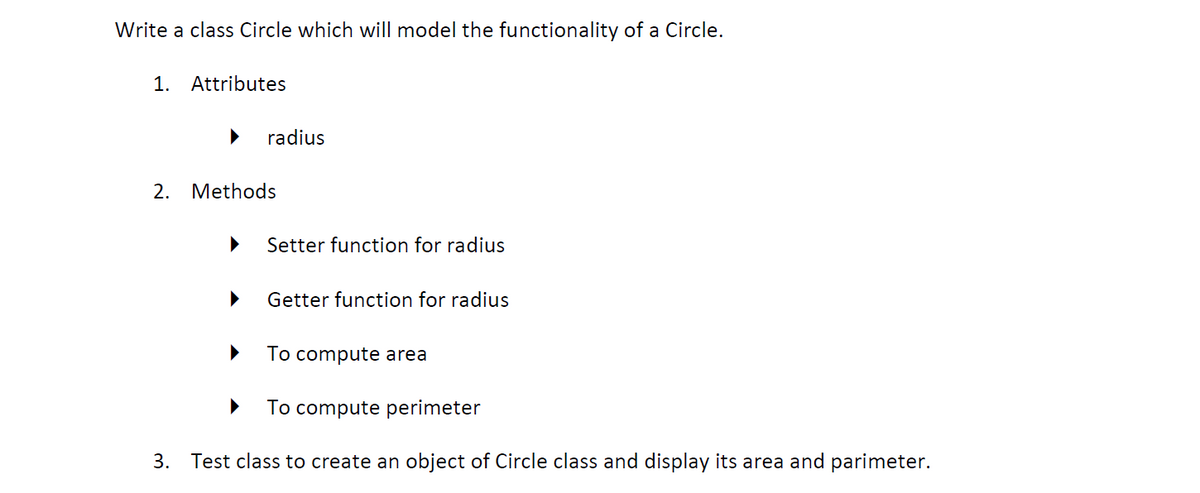 Write a class Circle which will model the functionality of a Circle.
1. Attributes
radius
2. Methods
Setter function for radius
Getter function for radius
To compute area
To compute perimeter
3. Test class to create an object of Circle class and display its area and parimeter.
