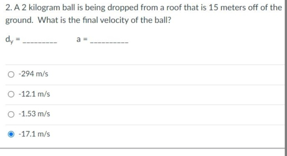 2. A 2 kilogram ball is being dropped from a roof that is 15 meters off of the
ground. What is the final velocity of the ball?
dy
O -294 m/s
O -12.1 m/s
O -1.53 m/s
-17.1 m/s
