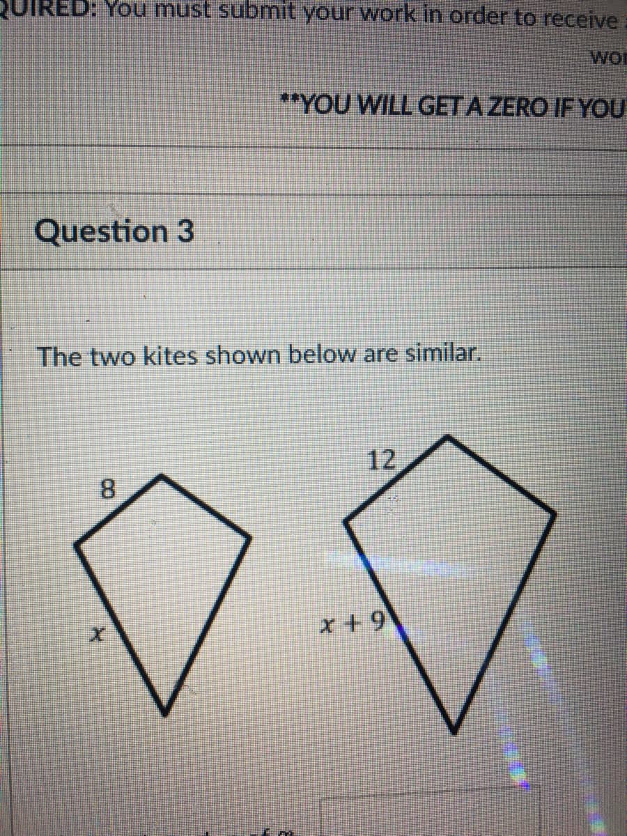 QUIRED: You must submit your work in order to receive
wor
**YOU WILL GET A ZERO IF YOU
Question 3
The two kites shown below are similar.
12
8.
x + 9
