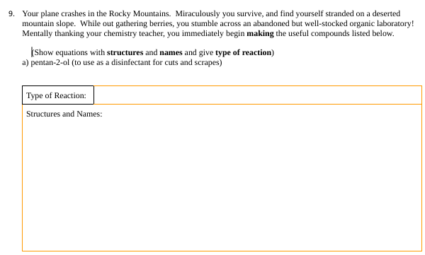 9. Your plane crashes in the Rocky Mountains. Miraculously you survive, and find yourself stranded on a deserted
mountain slope. While out gathering berries, you stumble across an abandoned but well-stocked organic laboratory!
Mentally thanking your chemistry teacher, you immediately begin making the useful compounds listed below.
Show equations with structures and names and give type of reaction)
a) pentan-2-ol (to use as a disinfectant for cuts and scrapes)
Type of Reaction:
Structures and Names: