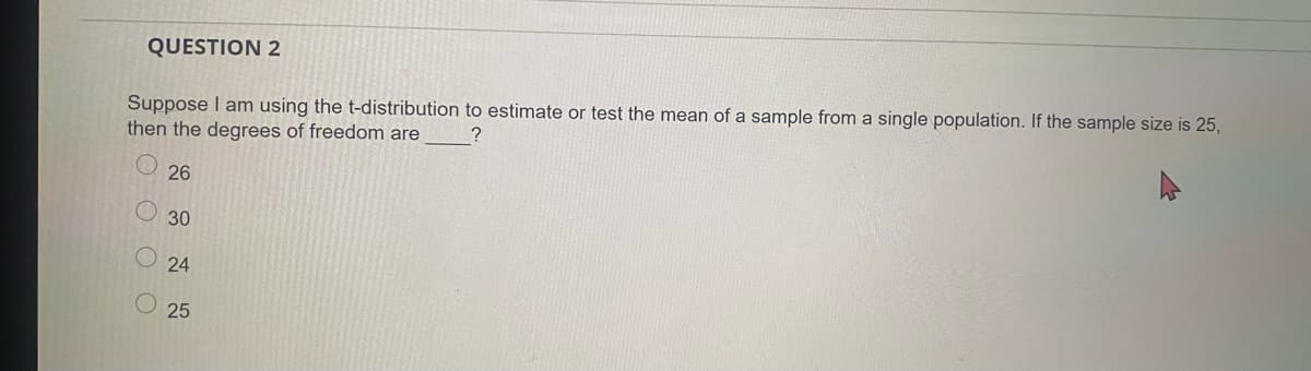 QUESTION 2
Suppose I am using the t-distribution to estimate or test the mean of a sample from a single population. If the sample size is 25,
then the degrees of freedom are
26
30
O 24
25
OO O O
