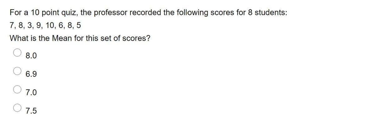 For a 10 point quiz, the professor recorded the following scores for 8 students:
7, 8, 3, 9, 10, 6, 8, 5
What is the Mean for this set of scores?
8.0
6.9
7.0
7.5
