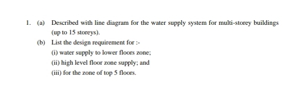 1. (a) Described with line diagram for the water supply system for multi-storey buildings
(up to 15 storeys).
(b) List the design requirement for :-
(i) water supply to lower floors zone;
(ii) high level floor zone supply; and
(iii) for the zone of top 5 floors.
