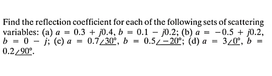 Find the reflection coefficient for each of the following sets of scattering
variables: (a) a = 0.3 + j0.4, b = 0.1 j0.2; (b) a = −0.5 + j0.2,
-
b = 0j; (c) a = 0.7/30°, b = 0.5/-20°; (d) a = 3/0⁰, b
0.2/90°.
=