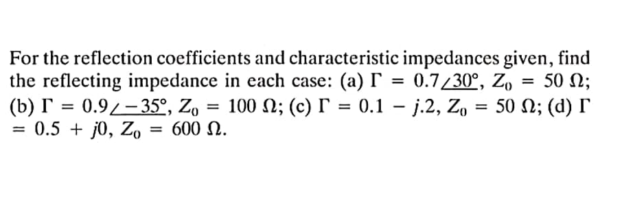 For the reflection coefficients and characteristic impedances given, find
the reflecting impedance in each case: (a) I = 0.7/30°, Zo 50 Ω;
=
(b) r = 0.9-35°, Zo
50
; (d) r
100 ; (c) r = 0.1-j.2, Zo
0.5 + jo, Zo = 600 N.
Ω.
=
=
=