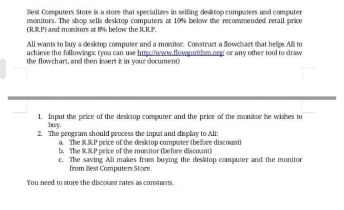 Best Computers Store is a store that specializes in selling desktop computers and computer
monitors. The shop sells desktop computers at 10% below the recommended retail price
(RR.P) and monitors at 8% below the R.R.P.
Ali wants to buy a desktop computer and a monitor. Construct a flowchart that helps Ali to
achieve the followings: (you can use http://www.flowgorithm.org/ or any other tool to draw
the flowchart, and then insert it in your document)
1. Input the price of the desktop computer and the price of the monitor he wishes to
buy.
2 The program should process the input and display to Ali:
a. The R.R.P price of the desktop computer (before discount)
b. The R.R.P price of the monitor (before discount)
c. The saving Ali makes from buying the desktop computer and the monitor
from Best Computers Store.
You need to store the discount rates as constants.
