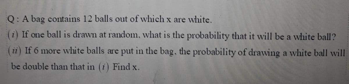 Q: A bag contains 12 balls out of which x are white.
(i) If one ball is drawn at random, what is the probability that it will be a white ball?
(ii) If 6 more white balls are put in the bag, the probability of drawing a white ball will
be double than that in (i) Find x.
