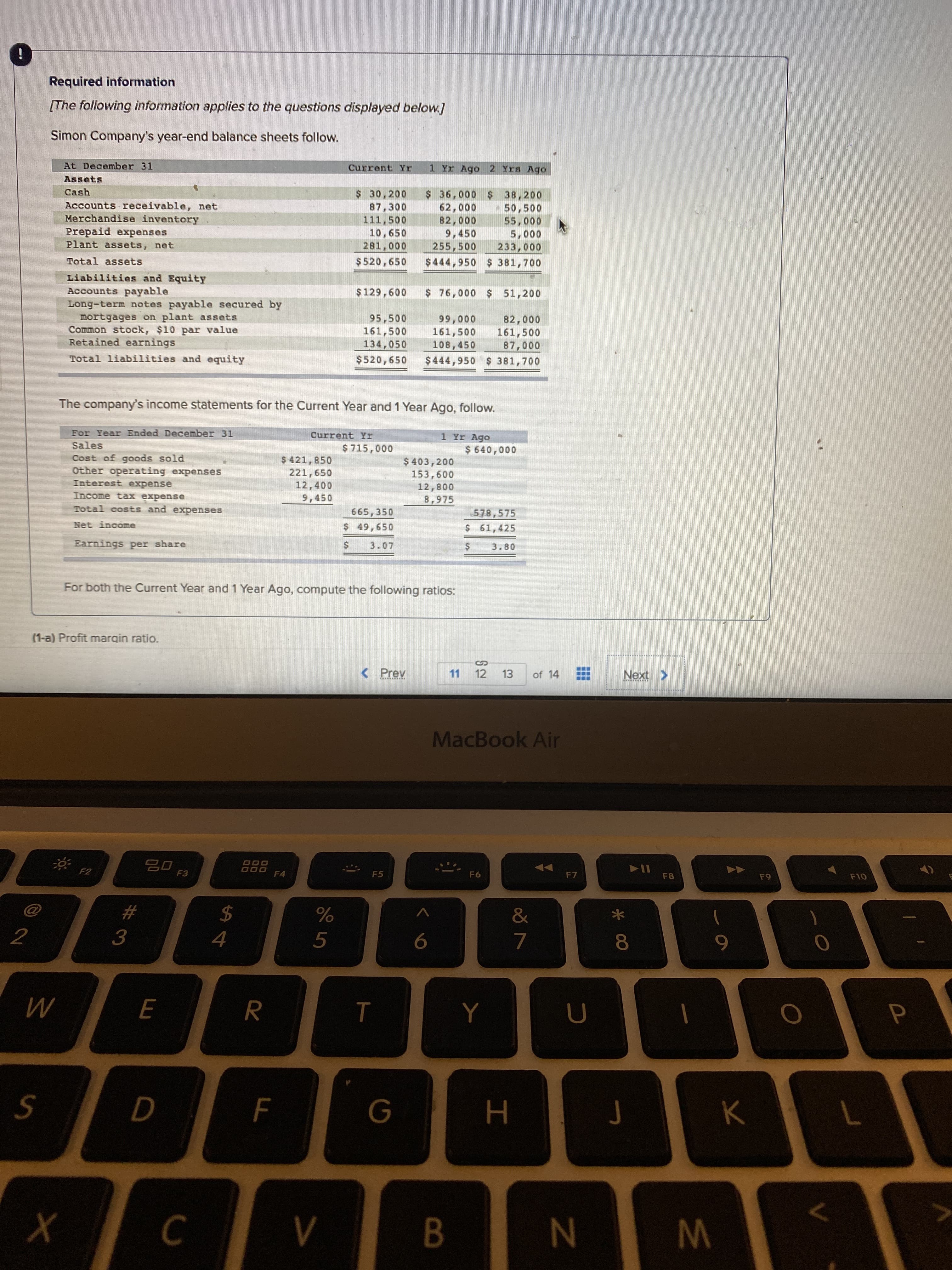 Simon Company's year-end balance sheets follow.
At December 31
Current Yr
1 Yr Ago 2 Yrs Ago
Assets
Cash
Accounts receivable, net
Merchandise inventory
Prepaid expenses
Plant assets, net
$ 30,200
87,300
111,500
10,650
281,000
$ 36,000 $ 38,200
62,000
82,000
9,450
255,500
$444,950 $ 381,700
50,500
55,000
5,000
233,000
Total assets
$520,650
Liabilities and EquityY
Accounts payable
Long-term notes payable secured by
mortgages on plant assets
Common stock, $10 par value
Retained earnings
$129,600
$ 76,000 $ 51,200
95,500
161,500
134,050
82,000
161,500
87,000
$444,950 $ 381,700
99,000
161,500
108,450
Total liabilities and equity
$520,650
The company's income statements for the Current Year and 1 Year Ago, follow.
For Year Ended December 31
Current Yr
1 Yr Ago
Sales
$ 715,000
$ 640,000
Cost of goods sold
Other operating expenses
Interest expense
$ 421,850
221,650
12,400
9,450
$ 403,200
153,600
12,800
8,975
Income tax expense
Total costs and expenses
665,350
$ 49,650
578,575
$ 61,425
Net income
Earnings per share
3.07
3.80
For both the Current Year and 1 Year Ago, compute the following ratios:
