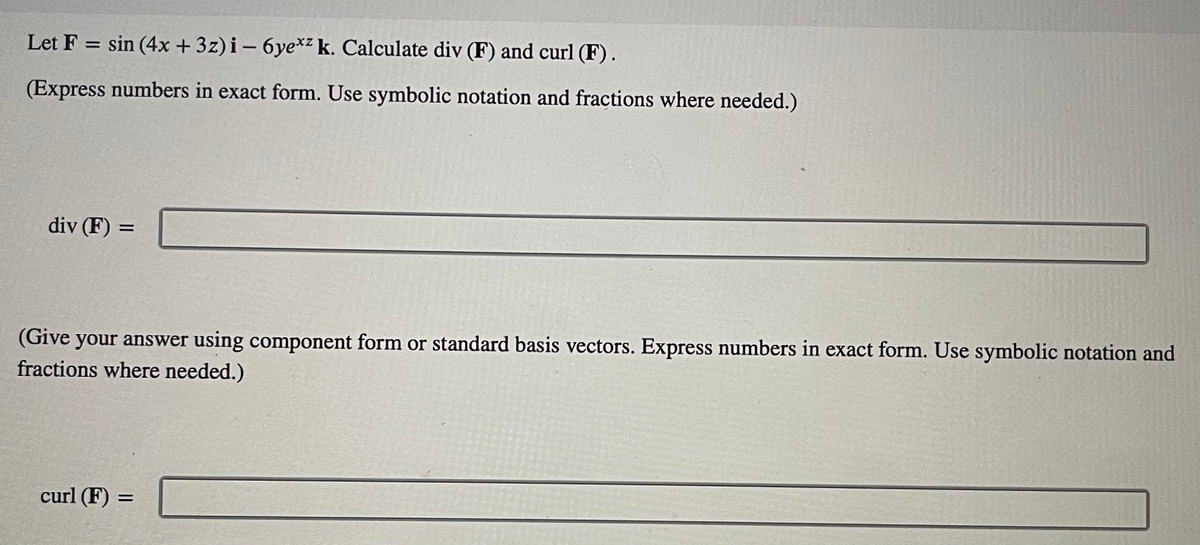 Let F = sin(4x +3z) i-6ye*z k. Calculate div (F) and curl (F).
(Express numbers in exact form. Use symbolic notation and fractions where needed.)
div (F) =
(Give your answer using component form or standard basis vectors. Express numbers in exact form. Use symbolic notation and
fractions where needed.)
curl (F) =