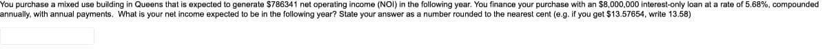 You purchase a mixed use building in Queens that is expected to generate $786341 net operating income (NOI) in the following year. You finance your purchase with an $8,000,000 interest-only loan at a rate of 5.68%, compounded
annually, with annual payments. What is your net income expected to be in the following year? State your answer as a number rounded t the nearest cent (e.g. if you get $13.57654, write 13.58)