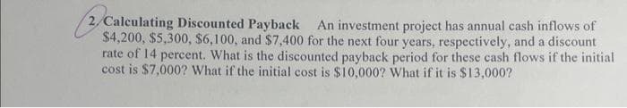 2/Calculating Discounted Payback An investment project has annual cash inflows of
$4,200, $5,300, $6,100, and $7,400 for the next four years, respectively, and a discount
rate of 14 percent. What is the discounted payback period for these cash flows if the initial
cost is $7,000? What if the initial cost is $10,000? What if it is $13,000?