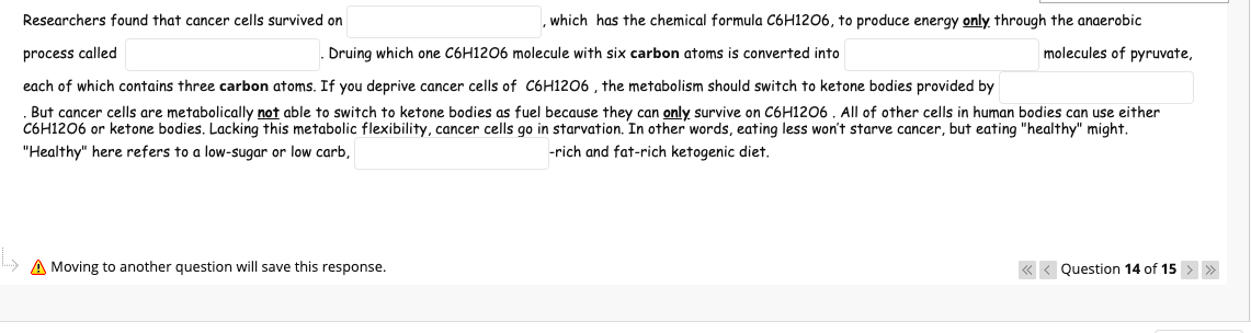 Researchers found that cancer cells survived on
which has the chemical formula C6H12O6, to produce energy only through the anaerobic
process called
Druing which one C6H1206 molecule with six carbon atoms is converted into
molecules of pyruvate,
each of which contains three carbon atoms. If you deprive cancer cells of C6H12O6 , the metabolism should switch to ketone bodies provided by
But cancer cells are metabolically not able to switch to ketone bodies as fuel because they can only survive on C6H1206 . All of other cells in human bodies can use either
C6H1206 or ketone bodies. Lacking this metabolic flexibility, cancer cells go in starvation. In other words, eating less won't starve cancer, but eating "healthy" might.
"Healthy" here refers to a low-sugar or low carb,
-rich and fat-rich ketogenic diet.
