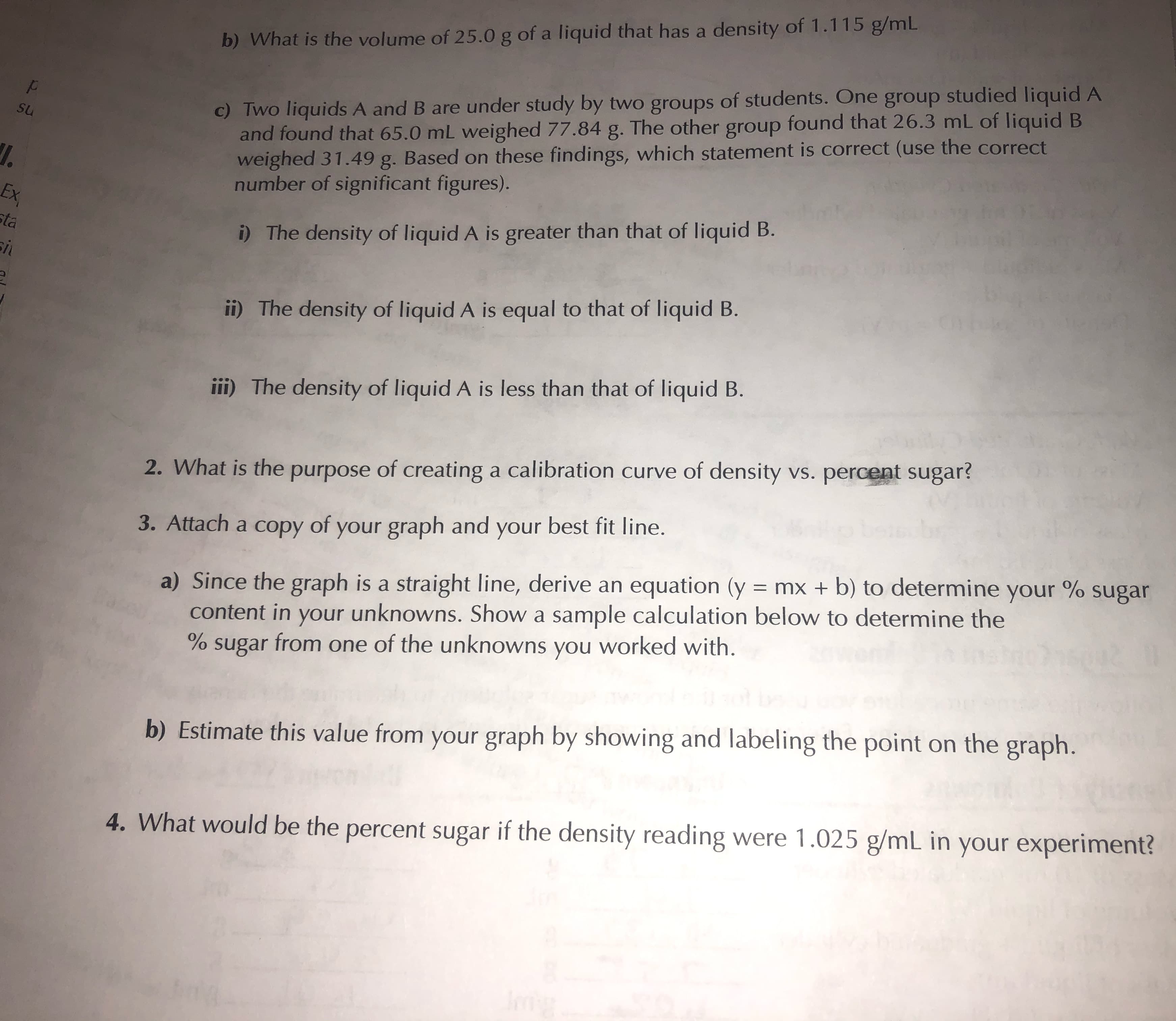 b) What is the volume of 25.0 g of a liquid that has a density of 1.115 g/mL
c) Two liquids A and B are under study by two groups of students. One group studied liquid A
and found that 65.0 mL weighed 77.84 g. The other group found that 26.3 mL of liquid B
weighed 31.49 g. Based on these findings, which statement is correct (use the correct
number of significant figures).
su
Ex
sta
i) The density of liquid A is greater than that of liquid B.
ii) The density of liquid A is equal to that of liquid B.
iii) The density of liquid A is less than that of liquid B.
2. What is the purpose of creating a calibration curve of density vs. percent sugar?
3. Attach a copy of your graph and your best fit line.
a) Since the graph is a straight line, derive an equation (y = mx + b) to determine your % sugar
content in your unknowns. Show a sample calculation below to determine the
% sugar from one of the unknowns you worked with.
%3D
b) Estimate this value from your graph by showing and labeling the point on the graph.
4. What would be the percent sugar if the density reading were 1.025 g/mL in your experiment?
Img
