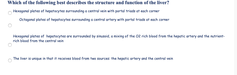 Which of the following best describes the structure and function of the liver?
Hexagonal plates of hepatocytes surrounding a central vein with portal triads at each corner
Octagonal plates of hepatocytes surrounding a central artery with portal triads at each corner
Hexagonal plates of hepatocytes are surrounded by sinusoid, a mixing of the 02 rich blood from the hepatic artery and the nutrient-
rich blood from the central vein
The liver is unique in that it receives blood from two sources: the hepatic artery and the central vein
