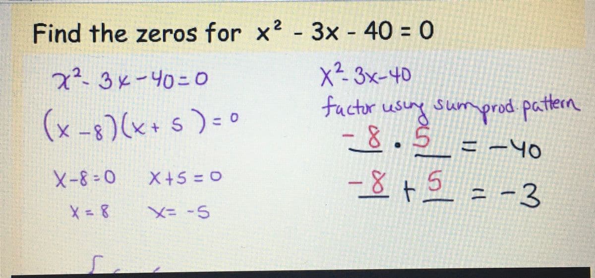 Find the zeros for x² - 3x - 40 = 0
X2-3x-40
factor using sumprod. pattern
-8.5 = -40
-8 + 5 = -3
x²-3x -40=0
(x-8)(x + 5) = 0
X-8=0
X=8
X+5=0
X= -5