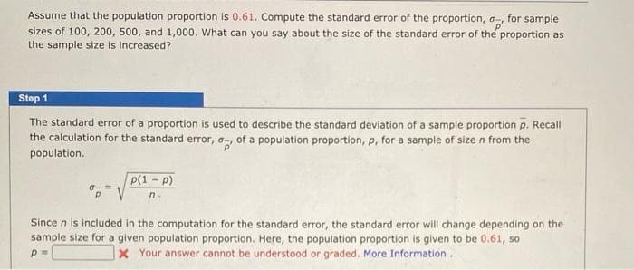 Assume that the population proportion is 0.61. Compute the standard error of the proportion, a,
sizes of 100, 200, 500, and 1,000. What can you say about the size of the standard error of the proportion as
the sample size is increased?
for sample
Step 1
The standard error of a proportion is used to describe the standard deviation of a sample proportion p. Recall
the calculation for the standard error, o, of a population proportion, p, for a sample of size n from the
population.
P(1-p)
ロ-=
n.
Since n is included in the computation for the standard error, the standard error will change depending on the
sample size for a given population proportion. Here, the population proportion is given to be 0.61, so
X Your answer cannot be understood or graded. More Information.
p=
