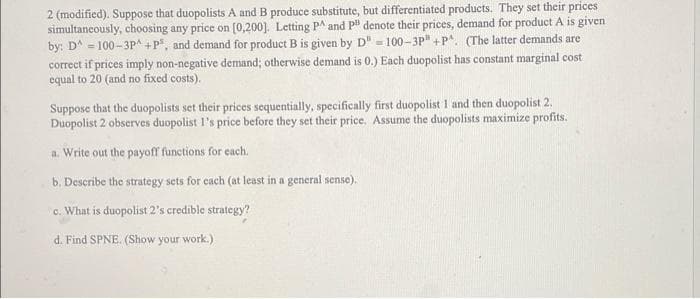 2 (modified). Suppose that duopolists A and B produce substitute, but differentiated products. They set their prices
simultancously, choosing any price on (0,200]. Letting PA and p" denote their prices, demand for product A is given
by: D^ = 100-3P^ +P, and demand for product B is given by D" - 100-3P" +P. (The latter demands are
correct if prices imply non-negative demand; otherwise demand is 0.) Each duopolist has constant marginal cost
equal to 20 (and no fixed costs).
Suppose that the duopolists set their prices sequentially, specifically first duopolist 1 and then duopolist 2.
Duopolist 2 observes duopolist l's price before they set their price. Assume the duopolists maximize profits.
a. Write out the payoff functions for each.
b. Describe the strategy sets for cach (at least in a general sense).
c. What is duopolist 2's credible strategy?
d. Find SPNE. (Show your work.)
