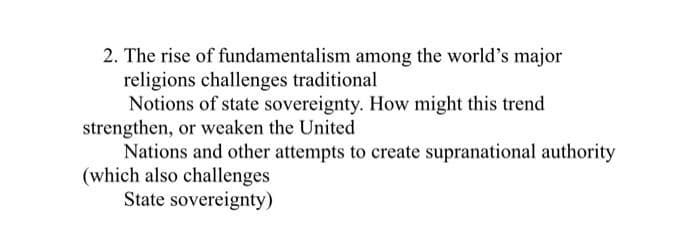 2. The rise of fundamentalism among the world's major
religions challenges traditional
Notions of state sovereignty. How might this trend
strengthen, or weaken the United
Nations and other attempts to create supranational authority
(which also challenges
State sovereignty)
