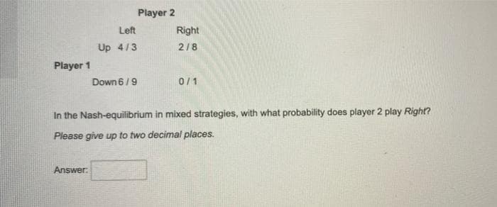 Player 2
Left
Right
Up 4/3
2/8
Player 1
Down 6/9
0/1
In the Nash-equilibrium in mixed strategies, with what probability does player 2 play Right?
Please give up to two decimal places.
Answer:
