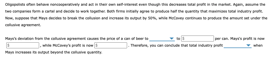 Oligopolists often behave noncooperatively and act in their own self-interest even though this decreases total profit in the market. Again, assume the
two companies form a cartel and decide to work together. Both firms initially agree to produce half the quantity that maximizes total industry profit.
Now, suppose that Mays decides to break the collusion and increase its output by 50%, while McCovey continues to produce the amount set under the
collusive agreement.
Mays's deviation from the collusive agreement causes the price of a can of beer to
to $
per can. Mays's profit is now
while McCovey's profit is now $
Therefore, you can conclude that total industry profit
when
Mays increases its output beyond the collusive quantity.
