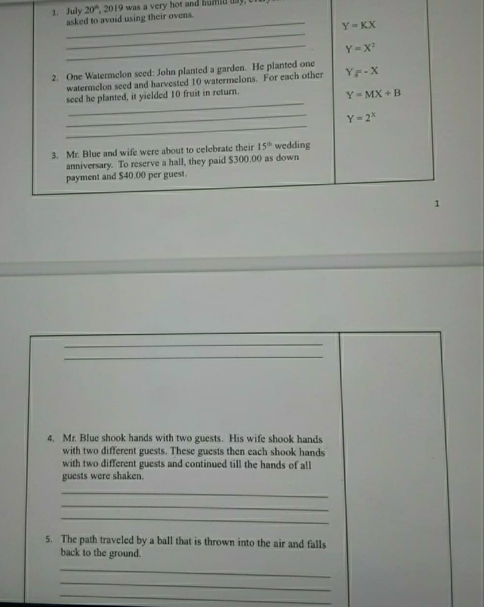 1. July 20", 2019 was a very hot and humld
asked to avoid using their ovens.
Y KX
Y=X
2. One Watermelon seed: John planted a garden. He planted one
watermelon seed and harvested 10 watermelons. For each other
seed he planted, it yielded 10 fruit in return.
Y등-X
Y= MX + B
Y 2x
3. Mr. Blue and wife were about to celebrate their 15th wedding
anniversary. To reserve a hall, they paid $300.00 as down
payment and $40.00 per guest.
4. Mr. Blue shook hands with two guests. His wife shook hands
with two different guests. These guests then each shook hands
with two different guests and continued till the hands of all
guests were shaken.
5. The path traveled by a ball that is thrown into the air and falls
back to the ground.
