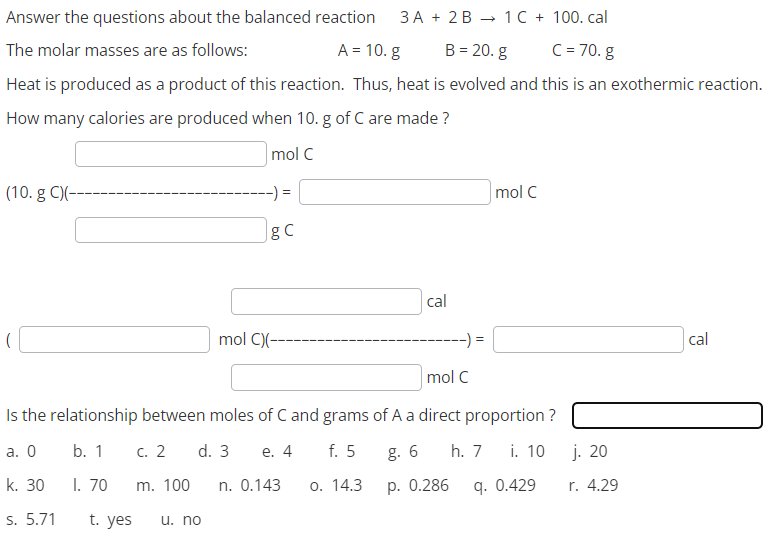 Answer the questions about the balanced reaction 3A + 2B
1 C + 100. cal
C = 70.g
The molar masses are as follows:
A = 10. g
B = 20. g
Heat is produced as a product of this reaction. Thus, heat is evolved and this is an exothermic reaction.
How many calories are produced when 10. g of C are made ?
mol C
(10. g C)(--
t. yes
g C
u. no
mol C)(----
cal
mol C
Is the relationship between moles of C and grams of A a direct proportion?
a. 0
b. 1
c. 2 d. 3
h. 7 i. 10
e. 4 f. 5
n. 0.143 o. 14.3
g. 6
p. 0.286
k. 30
I. 70
m. 100
9. 0.429
s. 5.71
mol C
j. 20
r. 4.29
cal