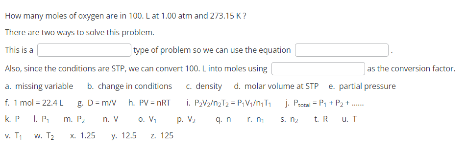 How many moles of oxygen are in 100. L at 1.00 atm and 273.15 K?
There are two ways to solve this problem.
This is a
type of problem so we can use the equation
Also, since the conditions are STP, we can convert 100. L into moles using
a. missing variable b. change in conditions
f. 1 mol = 22.4 L
g. D = m/V
h. PV = nRT
k. P 1. P₁
n. V
o. V₁
v. T₁
y. 12.5 Z. 125
W. T₂
m. P₂
x. 1.25
as the conversion factor.
c. density d. molar volume at STP e. partial pressure
i. P₂V₂/n₂T₂ = P₁V₁/n₁T₁
r. n₁
j. Ptotal = P₁ + P₂ + ......
u. T
q. n
s. n₂ t. R
p. V₂