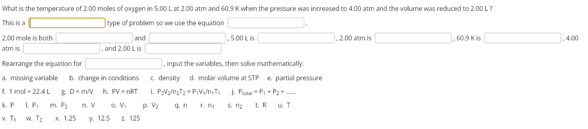 What is the temperature of 2.00 moles of oxygen in 5.00 L at 2.00 atm and 60.9 K when the pressure was increased to 4.00 atm and the volume was reduced to 2.00 L ?
type of problem so we use the equation
This is a
2.00 mole is both
atm is
and
and 2.00 Lis
5.00 Lis
Rearrange the equation for
a. missing variable b. change in conditions
f. 1 mol = 22.4 L g. D= m/V h. PV = nRT
n. V 0. V₁
p. V₂
y. 12.5 Z. 125
k. P
v. T₁
I. P₁ m. P₂
W. T₂ x. 1.25
, input the variables, then solve mathematically.
c. density d. molar volume at STP e. partial pressure
i. P₂V₂/n₂T₂ = P₁V₁/n₁T₁
j. Ptotal = P₁ + P₂+.
q. n
r. n₁
s. n₂
t. R
u. T
2.00 atm is
, 60.9 K is
4.00