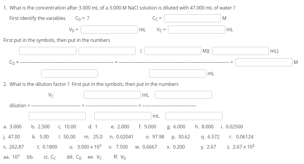 1. What is the concentration after 3.000 mL of a 3.000 M NaCl solution is diluted with 47.000 mL of water?
First identify the variables
M
CD = ?
VD=
Cc =
mL Vc =
First put in the symbols, then put in the numbers
CD
2. What is the dilution factor? First put in the symbols, then put in the numbers
mL
dilution =
Vc
a. 3.000
j. 47.00
s. 262.87
aa. 10³ bb. cc. Cc
b. 2.500 c. 10.00
d. 1
k. 5.00 I. 50.00 m. 25.0
t. 0.1800
u. 3.000 x 10³3
dd. Cp ee. Vc
e. 2.000
n. 0.02041
v. 7.500
ff. VD
mL
f. 9.000
g. 6.000
. 30.62
o. 97.98
W. 0.6667 x. 0.200
M)(
mL
h. 8.000
q. 6.572
y. 2.67
mL
i. 0.02500
r. 0.06124
z. 2.67 x 10³
mL)
M