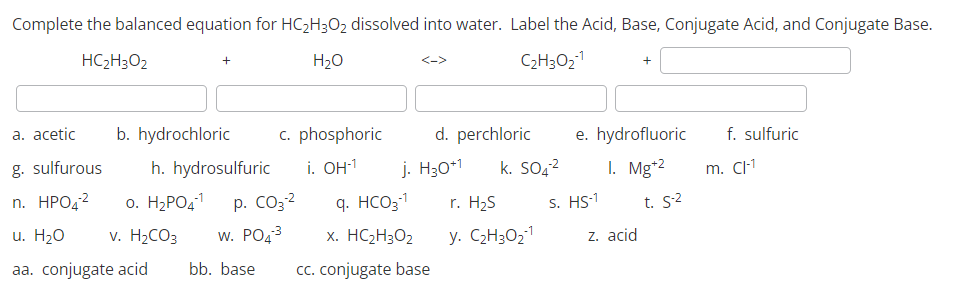 Complete the balanced equation for HC₂H3O2 dissolved into water. Label the Acid, Base, Conjugate Acid, and Conjugate Base.
HC2H3O2
-1
H₂O
C₂H30₂¹
a. acetic b. hydrochloric
g. sulfurous
n. HPO4² o. H₂PO4¹¹
u. H₂O v. H₂CO3
W. PO4³
aa. conjugate acid bb. base cc. conjugate base
c. phosphoric
i. OH-¹
h. hydrosulfuric
p. CO3²
d. perchloric
j. H30+1 k. SO4²
-1
q. HCO3-¹
x. HC2H3O2
r. H₂S
-1
y. C₂H30₂-¹
e. hydrofluoric
1. Mg+2
s. HS-1
z. acid
t. 5-²
f. sulfuric
m. Cl-1