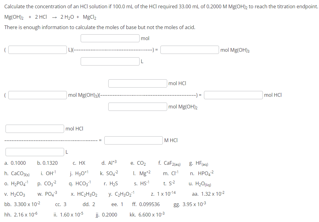 Calculate the concentration of an HCl solution if 100.0 mL of the HCI required 33.00 mL of 0.2000 M Mg(OH)₂ to reach the titration endpoint.
Mg(OH)2 + 2 HCl → 2 H₂O + MgCl₂
There is enough information to calculate the moles of base but not the moles of acid.
mol
b. 0.1320
i. OH-1
p. CO3²
W. PO4³
a. 0.1000
h. CaCO3(s)
o. H₂PO4-¹
v. H₂CO3
bb. 3.300 x 10-²
hh. 2.16 x 10-6
L)(-
mol Mg(OH)3)(-
mol HCI
c. HX
j. H30+1
q. HCO3-¹
x. HCzH3Oz
dd. 2
jj. 0.2000
d. Al+3
k. SO4²
r. H₂S
CC. 3
ii. 1.60 x 10-5
e. CO₂
1. Mg+2
S. HS-1
y. C₂H30₂-1
ee. 1
=
mol HCI
mol Mg(OH)₂
M HCI
f. CaF2(aq)
m. C-1
t. S-2
z. 1 x 10-14
ff. 0.099536
kk. 6.600 x 10-³
g. HF(aq)
n. HPO 2
u. H₂O(lig)
mol Mg(OH)3
aa. 1.32 x 102
gg. 3.95 x 10-3
mol HCI