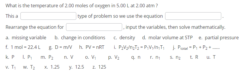 What is the temperature of 2.00 moles of oxygen in 5.00 L at 2.00 atm ?
This a
type of problem so we use the equation
Rearrange the equation for
a. missing variable b. change in conditions
g. D = m/V
f. 1 mol = 22.4 L
h. PV = nRT
k. P I. P₁ m. P₂
o. V₁
v. T₁
W. T₂
y. 12.5 Z. 125
x. 1.25
n. V
, input the variables, then solve mathematically.
c. density d. molar volume at STP e. partial pressure
i. P₂V₂/n₂T₂ = P₁V₁/n₁T₁ j. Ptotal = P₁ + P₂ + ......
p. V₂
q. n
r. n₁
s. n₂
t. R
u. T