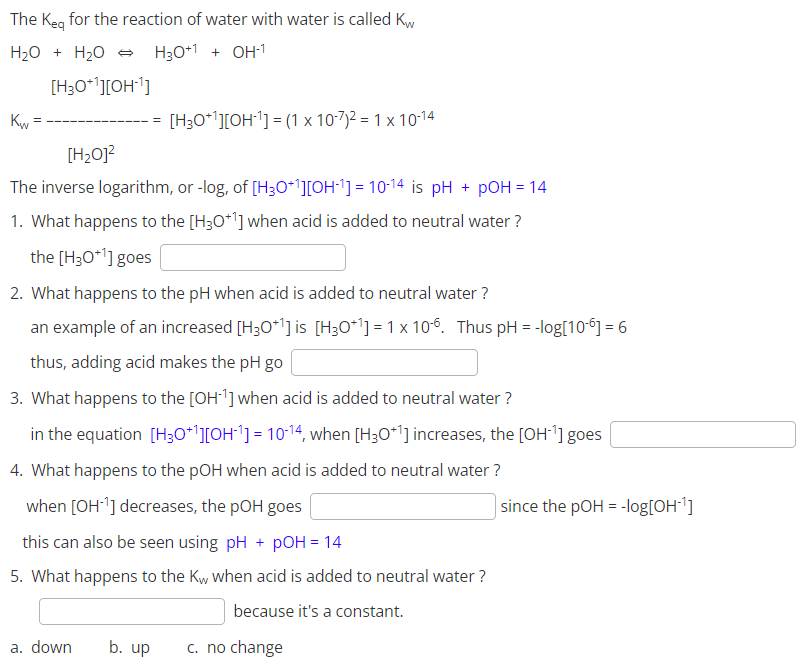 The Keq for the reaction of water with water is called Kw
H₂O + H₂O → H30+1 + OH-1
[H3O+¹][OH-¹]
Kw
[H₂O]²
The inverse logarithm, or -log, of [H3O+¹][OH-¹] = 10-14 is pH + pOH = 14
1. What happens to the [H3O+¹] when acid is added to neutral water?
the [H3O+¹] goes
[H3O+¹][OH-¹] = (1 x 10-7)² = 1 x 10-14
2. What happens to the pH when acid is added to neutral water?
an example of an increased [H3O+¹] is [H3O+¹] = 1 x 106. Thus pH = -log[106] = 6
thus, adding acid makes the pH go
3. What happens to the [OH-¹] when acid is added to neutral water?
in the equation [H3O+¹][OH^¹] = 10-¹4, when [H3O+¹] increases, the [OH-¹] goes
4. What happens to the pOH when acid is added to neutral water?
when [OH-¹] decreases, the pOH goes
this can also be seen using pH + pOH = 14
5. What happens to the Kw when acid is added to neutral water ?
because it's a constant.
a. down
b. up
c. no change
since the pOH = -log[OH-¹]