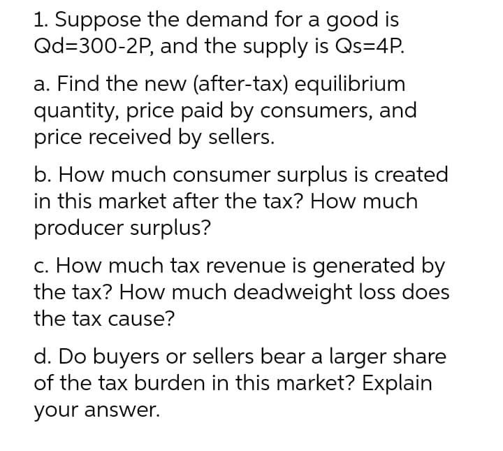 1. Suppose the demand for a good is
Qd=300-2P, and the supply is Qs=4P.
a. Find the new (after-tax) equilibrium
quantity, price paid by consumers, and
price received by sellers.
b. How much consumer surplus is created
in this market after the tax? How much
producer surplus?
c. How much tax revenue is generated by
the tax? How much deadweight loss does
the tax cause?
d. Do buyers or sellers bear a larger share
of the tax burden in this market? Explain
your answer.
