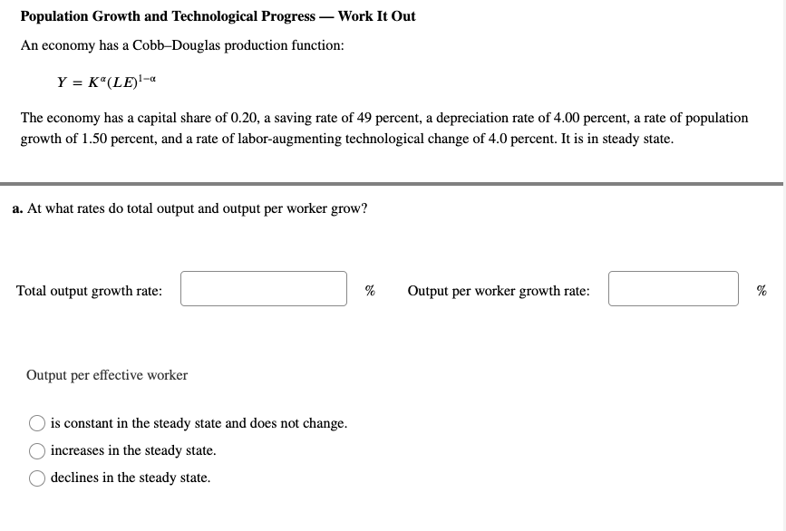 Population Growth and Technological Progress – Work It Out
An economy has a Cobb-Douglas production function:
Y = K“(LE)!-«
The economy has a capital share of 0.20, a saving rate of 49 percent, a depreciation rate of 4.00 percent, a rate of population
growth of 1.50 percent, and a rate of labor-augmenting technological change of 4.0 percent. It is in steady state.
a. At what rates do total output and output per worker grow?
Total output growth rate:
%
Output per worker growth rate:
%
Output per effective worker
is constant in the steady state and does not change.
) increases in the steady state.
declines in the steady state.
