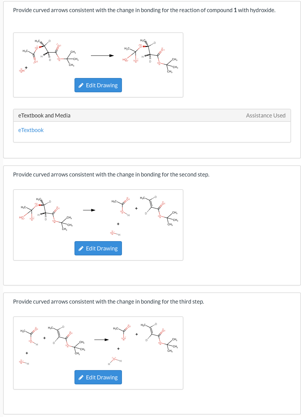 Provide curved arrows consistent with the change in bonding for the reaction of compound 1 with hydroxide.
H₂C
xt
HỌ
10:
D
CH₂
Assistance Used
.0:
CH₂
✔ Edit Drawing
eTextbook and Media
eTextbook
Provide curved arrows consistent with the change in bonding for the second step.
H₂C
Re
H₂C
:0
D
CH₂
+
Edit Drawing
Provide curved arrows consistent with the change in bonding for the third step.
Y.X
HỌ
CH₂
Edit Drawing
CH₂