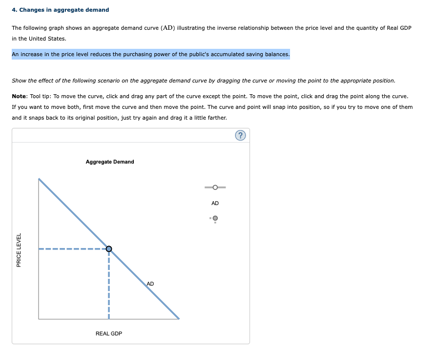 4. Changes in aggregate demand
The following graph shows an aggregate demand curve (AD) illustrating the inverse relationship between the price level and the quantity of Real GDP
in the United States.
An increase in the price level reduces the purchasing power of the public's accumulated saving balances.
Show the effect of the following scenario on the aggregate demand curve by dragging the curve or moving the point to the appropriate position.
Note: Tool tip: To move the curve, click and drag any part of the curve except the point. To move the point, click and drag the point along the curve.
If you want to move both, first move the curve and then move the point. The curve and point will snap into position, so if you try to move one of them
and it snaps back to its original position, just try again and drag it a little farther.
Aggregate Demand
AD
PRICE LEVEL
I
I
REAL GDP
AD