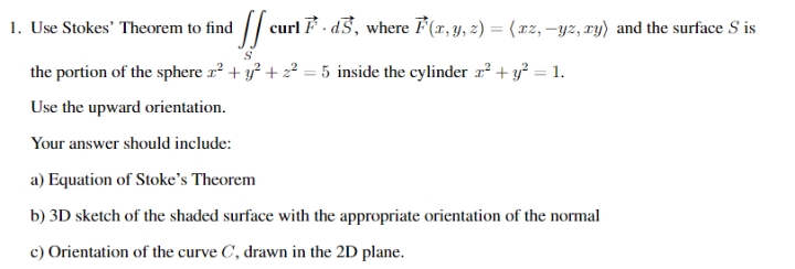 ¹ ſf curl F. d.3, where F(x, y, z) = ( xz, —yz, zy) and the surface S is
1. Use Stokes' Theorem to find
the portion of the sphere x² + y² +2²=5 inside the cylinder z² + y² = 1.
Use the upward orientation.
Your answer should include:
a) Equation of Stoke's Theorem
b) 3D sketch of the shaded surface with the appropriate orientation of the normal
c) Orientation of the curve C, drawn in the 2D plane.