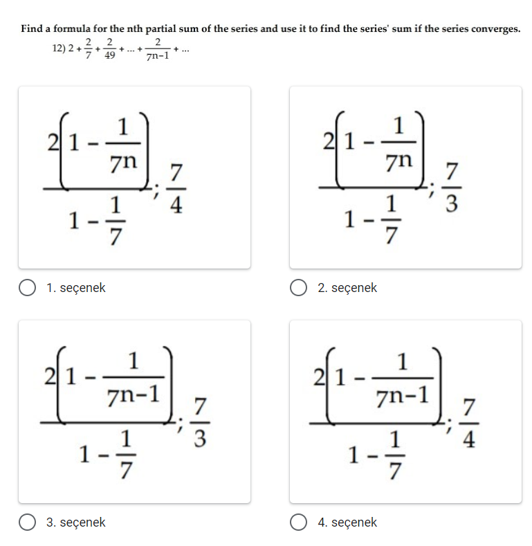 Find a formula for the nth partial sum of the series and use it to find the series' sum if the series converges.
12) 2 + 2. 2
7' 49
2
+
zn-1
1
1
21-
zn
7
zn
7
1
1
7
4
3
1 .
1. seçenek
O 2. seçenek
1
21.
1
|1.
7n-1
7
7n-1
7
1-
3
1-
4
7
3. seçenek
O 4. seçenek
