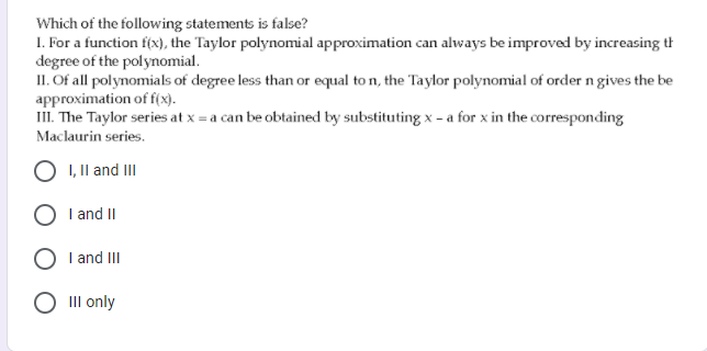 Which of the following statements is false?
1. For a function f(x), the Taylor polynomial approximation can always be improved by increasing th
degree of the polynomial.
II. Of all polynomials of degree less than or equal to n, the Taylor polynomial of order n gives the be
approximation of f(x).
II. The Taylor series at x = a can be obtained by substituting x - a for x in the corresponding
Maclaurin series.
I, Il and III
I and II
O I and III
O II only
