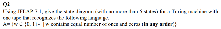 Q2
Using JFLAP 7.1, give the state diagram (with no more than 6 states) for a Turing machine with
one tape that recognizes the following language.
A= {w € {0, 1}* |w contains equal number of ones and zeros (in any order)}
