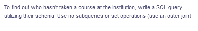 To find out who hasn't taken a course at the institution, write a SQL query
utilizing their schema. Use no subqueries or set operations (use an outer join).
