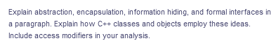 Explain abstraction, encapsulation, information hiding, and formal interfaces in
a paragraph. Explain how C++ classes and objects employ these ideas.
Include access modifiers in your analysis.
